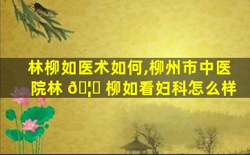 林柳如医术如何,柳州市中医院林 🦁 柳如看妇科怎么样